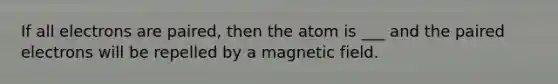 If all electrons are paired, then the atom is ___ and the paired electrons will be repelled by a magnetic field.