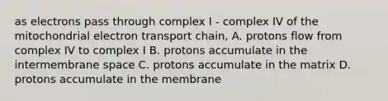 as electrons pass through complex I - complex IV of the mitochondrial electron transport chain, A. protons flow from complex IV to complex I B. protons accumulate in the intermembrane space C. protons accumulate in the matrix D. protons accumulate in the membrane