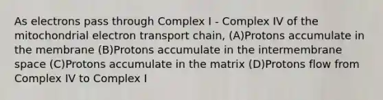 As electrons pass through Complex I - Complex IV of the mitochondrial electron transport chain, (A)Protons accumulate in the membrane (B)Protons accumulate in the intermembrane space (C)Protons accumulate in the matrix (D)Protons flow from Complex IV to Complex I