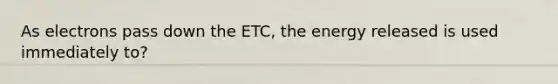 As electrons pass down the ETC, the energy released is used immediately to?