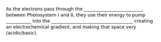 As the electrons pass through the __________________________ between Photosystem I and II, they use their energy to pump ___________ into the ____________________________________ creating an electrochemical gradient, and making that space very (acidic/basic).