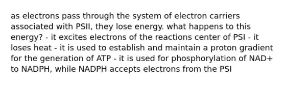 as electrons pass through the system of electron carriers associated with PSII, they lose energy. what happens to this energy? - it excites electrons of the reactions center of PSI - it loses heat - it is used to establish and maintain a proton gradient for the generation of ATP - it is used for phosphorylation of NAD+ to NADPH, while NADPH accepts electrons from the PSI