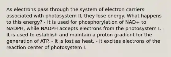 As electrons pass through the system of electron carriers associated with photosystem II, they lose energy. What happens to this energy? - It is used for phosphorylation of NAD+ to NADPH, while NADPH accepts electrons from the photosystem I. - It is used to establish and maintain a proton gradient for the generation of ATP. - It is lost as heat. - It excites electrons of the reaction center of photosystem I.