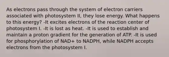 As electrons pass through the system of electron carriers associated with photosystem II, they lose energy. What happens to this energy? -It excites electrons of the reaction center of photosystem I. -It is lost as heat. -It is used to establish and maintain a proton gradient for the generation of ATP. -It is used for phosphorylation of NAD+ to NADPH, while NADPH accepts electrons from the photosystem I.