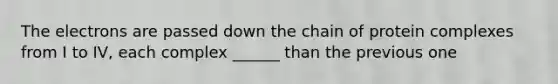 The electrons are passed down the chain of protein complexes from I to IV, each complex ______ than the previous one