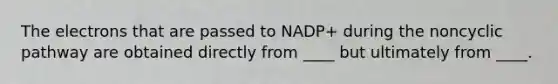 The electrons that are passed to NADP+ during the noncyclic pathway are obtained directly from ____ but ultimately from ____.