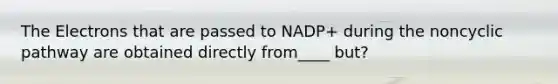 The Electrons that are passed to NADP+ during the noncyclic pathway are obtained directly from____ but?