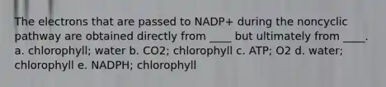 The electrons that are passed to NADP+ during the noncyclic pathway are obtained directly from ____ but ultimately from ____. a. chlorophyll; water b. CO2; chlorophyll c. ATP; O2 d. water; chlorophyll e. NADPH; chlorophyll