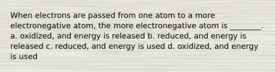 When electrons are passed from one atom to a more electronegative atom, the more electronegative atom is ________. a. oxidized, and energy is released b. reduced, and energy is released c. reduced, and energy is used d. oxidized, and energy is used