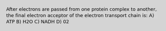 After electrons are passed from one protein complex to another, the final electron acceptor of the electron transport chain is: A) ATP B) H2O C) NADH D) 02