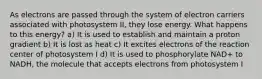 As electrons are passed through the system of electron carriers associated with photosystem II, they lose energy. What happens to this energy? a) It is used to establish and maintain a proton gradient b) It is lost as heat c) It excites electrons of the reaction center of photosystem I d) It is used to phosphorylate NAD+ to NADH, the molecule that accepts electrons from photosystem I