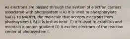 As electrons are passed through the system of electron carriers associated with photosystem II A) It is used to phosphorylate NAD+ to NADPH, the molecule that accepts electrons from photosystem I. B) It is lost as heat. C) It is used to establish and maintain a proton gradient D) It excites electrons of the reaction center of photosystem I.