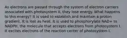 As electrons are passed through the system of electron carriers associated with photosystem II, they lose energy. What happens to this energy? It is used to establish and maintain a proton gradient. It is lost as heat. It is used to phosphorylate NAD+ to NADPH, the molecule that accepts electrons from photosystem I. It excites electrons of the reaction center of photosystem I.