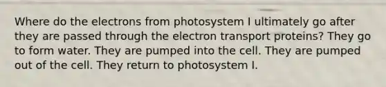 Where do the electrons from photosystem I ultimately go after they are passed through the electron transport proteins? They go to form water. They are pumped into the cell. They are pumped out of the cell. They return to photosystem I.