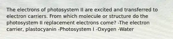 The electrons of photosystem II are excited and transferred to electron carriers. From which molecule or structure do the photosystem II replacement electrons come? -The electron carrier, plastocyanin -Photosystem I -Oxygen -Water