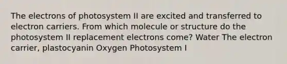 The electrons of photosystem II are excited and transferred to electron carriers. From which molecule or structure do the photosystem II replacement electrons come? Water The electron carrier, plastocyanin Oxygen Photosystem I