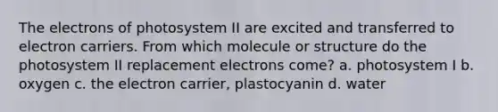 The electrons of photosystem II are excited and transferred to electron carriers. From which molecule or structure do the photosystem II replacement electrons come? a. photosystem I b. oxygen c. the electron carrier, plastocyanin d. water