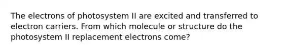 The electrons of photosystem II are excited and transferred to electron carriers. From which molecule or structure do the photosystem II replacement electrons come?