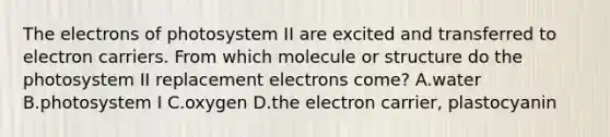 The electrons of photosystem II are excited and transferred to electron carriers. From which molecule or structure do the photosystem II replacement electrons come? A.water B.photosystem I C.oxygen D.the electron carrier, plastocyanin