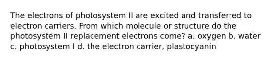 The electrons of photosystem II are excited and transferred to electron carriers. From which molecule or structure do the photosystem II replacement electrons come? a. oxygen b. water c. photosystem I d. the electron carrier, plastocyanin