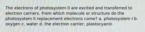 The electrons of photosystem II are excited and transferred to electron carriers. From which molecule or structure do the photosystem II replacement electrons come? a. photosystem I b. oxygen c. water d. the electron carrier, plastocyanin