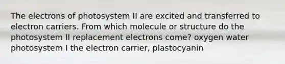 The electrons of photosystem II are excited and transferred to electron carriers. From which molecule or structure do the photosystem II replacement electrons come? oxygen water photosystem I the electron carrier, plastocyanin