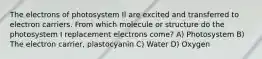 The electrons of photosystem Il are excited and transferred to electron carriers. From which molecule or structure do the photosystem I replacement electrons come? A) Photosystem B) The electron carrier, plastocyanin C) Water D) Oxygen