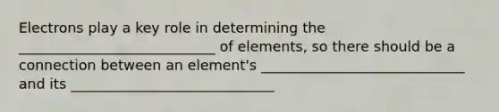 Electrons play a key role in determining the ____________________________ of elements, so there should be a connection between an element's _____________________________ and its _____________________________