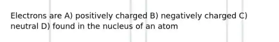 Electrons are A) positively charged B) negatively charged C) neutral D) found in the nucleus of an atom