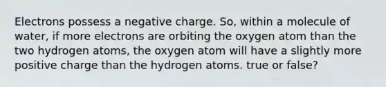 Electrons possess a negative charge. So, within a molecule of water, if more electrons are orbiting the oxygen atom than the two hydrogen atoms, the oxygen atom will have a slightly more positive charge than the hydrogen atoms. true or false?