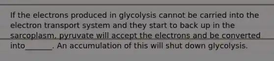 If the electrons produced in glycolysis cannot be carried into the <a href='https://www.questionai.com/knowledge/kbvjAonm6A-electron-transport-system' class='anchor-knowledge'>electron transport system</a> and they start to back up in the sarcoplasm, pyruvate will accept the electrons and be converted into_______. An accumulation of this will shut down glycolysis.