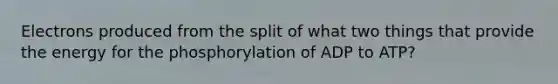 Electrons produced from the split of what two things that provide the energy for the phosphorylation of ADP to ATP?