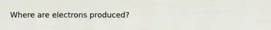 Where are electrons produced?