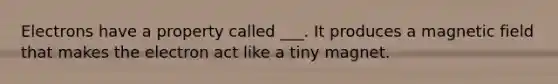 Electrons have a property called ___. It produces a magnetic field that makes the electron act like a tiny magnet.