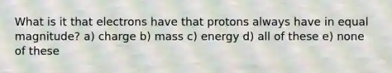 What is it that electrons have that protons always have in equal magnitude? a) charge b) mass c) energy d) all of these e) none of these