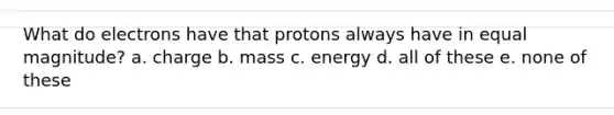 What do electrons have that protons always have in equal magnitude? a. charge b. mass c. energy d. all of these e. none of these