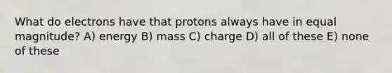 What do electrons have that protons always have in equal magnitude? A) energy B) mass C) charge D) all of these E) none of these