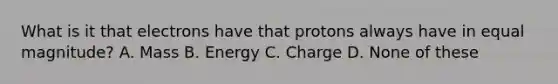 What is it that electrons have that protons always have in equal magnitude? A. Mass B. Energy C. Charge D. None of these