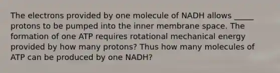 The electrons provided by one molecule of NADH allows _____ protons to be pumped into the inner membrane space. The formation of one ATP requires rotational mechanical energy provided by how many protons? Thus how many molecules of ATP can be produced by one NADH?