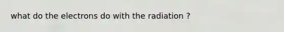 what do the electrons do with the radiation ?