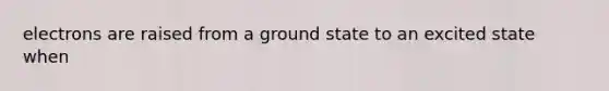 electrons are raised from a ground state to an excited state when