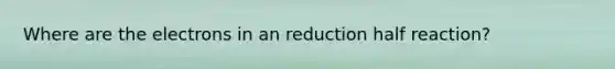 Where are the electrons in an reduction half reaction?