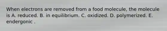 When electrons are removed from a food molecule, the molecule is A. reduced. B. in equilibrium. C. oxidized. D. polymerized. E. endergonic .