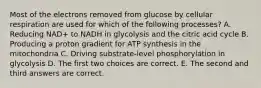 Most of the electrons removed from glucose by cellular respiration are used for which of the following processes? A. Reducing NAD+ to NADH in glycolysis and the citric acid cycle B. Producing a proton gradient for ATP synthesis in the mitochondria C. Driving substrate-level phosphorylation in glycolysis D. The first two choices are correct. E. The second and third answers are correct.