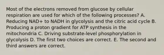 Most of the electrons removed from glucose by cellular respiration are used for which of the following processes? A. Reducing NAD+ to NADH in glycolysis and the citric acid cycle B. Producing a proton gradient for ATP synthesis in the mitochondria C. Driving substrate-level phosphorylation in glycolysis D. The first two choices are correct. E. The second and third answers are correct.