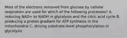 Most of the electrons removed from glucose by cellular respiration are used for which of the following processes? A. reducing NAD+ to NADH in glycolysis and the citric acid cycle B. producing a proton gradient for ATP synthesis in the mitochondria C. driving substrate-level phosphorylation in glycolysis