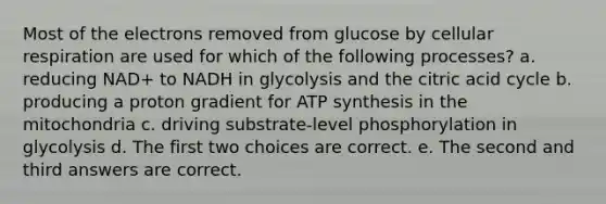 Most of the electrons removed from glucose by cellular respiration are used for which of the following processes? a. reducing NAD+ to NADH in glycolysis and the citric acid cycle b. producing a proton gradient for ATP synthesis in the mitochondria c. driving substrate-level phosphorylation in glycolysis d. The first two choices are correct. e. The second and third answers are correct.