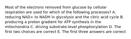 Most of the electrons removed from glucose by cellular respiration are used for which of the following processes? A. reducing NAD+ to NADH in glycolysis and the citric acid cycle B. producing a proton gradient for ATP synthesis in the mitochondria C. driving substrate-level phosphorylation D. The first two choices are correct E. The first three answers are correct