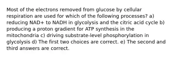 Most of the electrons removed from glucose by cellular respiration are used for which of the following processes? a) reducing NAD+ to NADH in glycolysis and the citric acid cycle b) producing a proton gradient for ATP synthesis in the mitochondria c) driving substrate-level phosphorylation in glycolysis d) The first two choices are correct. e) The second and third answers are correct.