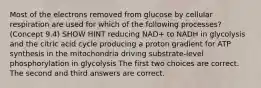 Most of the electrons removed from glucose by cellular respiration are used for which of the following processes? (Concept 9.4) SHOW HINT reducing NAD+ to NADH in glycolysis and the citric acid cycle producing a proton gradient for ATP synthesis in the mitochondria driving substrate-level phosphorylation in glycolysis The first two choices are correct. The second and third answers are correct.